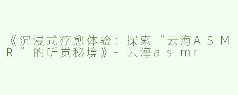 《沉浸式疗愈体验：探索“云海ASMR”的听觉秘境》-云海asmr
