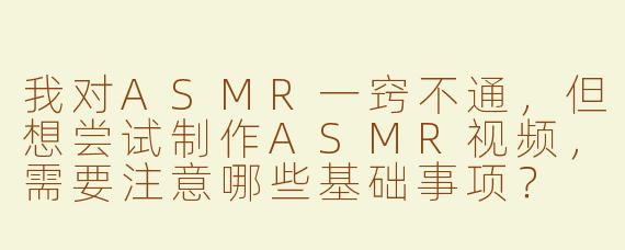 我对ASMR一窍不通，但想尝试制作ASMR视频，需要注意哪些基础事项？