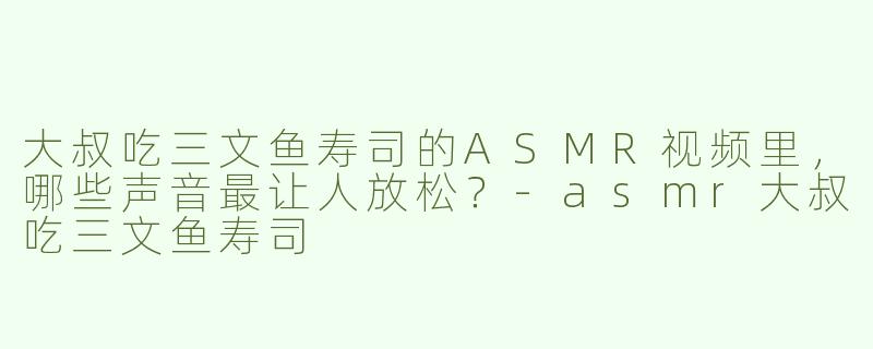 大叔吃三文鱼寿司的ASMR视频里，哪些声音最让人放松？-asmr大叔吃三文鱼寿司
