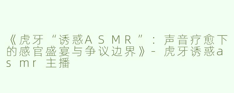 《虎牙“诱惑ASMR”：声音疗愈下的感官盛宴与争议边界》-虎牙诱惑asmr主播