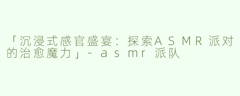 「沉浸式感官盛宴：探索ASMR派对的治愈魔力」-asmr派队
