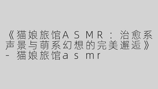 《猫娘旅馆ASMR：治愈系声景与萌系幻想的完美邂逅》-猫娘旅馆asmr