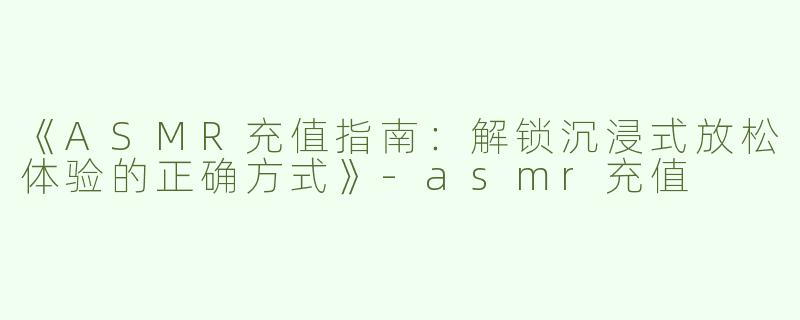 《ASMR充值指南：解锁沉浸式放松体验的正确方式》-asmr充值