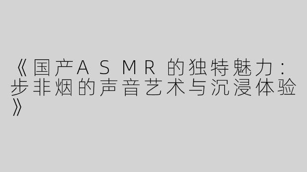 《国产ASMR的独特魅力：步非烟的声音艺术与沉浸体验》