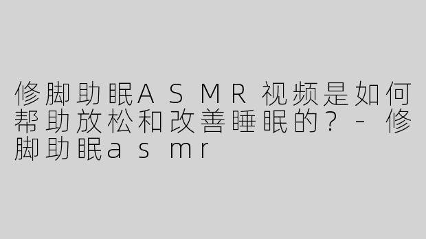 修脚助眠ASMR视频是如何帮助放松和改善睡眠的？