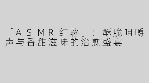 「ASMR红薯」：酥脆咀嚼声与香甜滋味的治愈盛宴