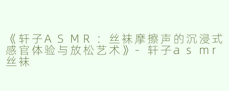 《轩子ASMR：丝袜摩擦声的沉浸式感官体验与放松艺术》-轩子asmr丝袜
