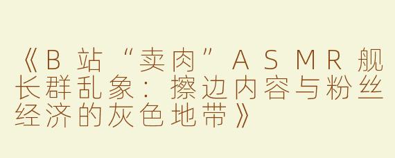 《B站“卖肉”ASMR舰长群乱象：擦边内容与粉丝经济的灰色地带》