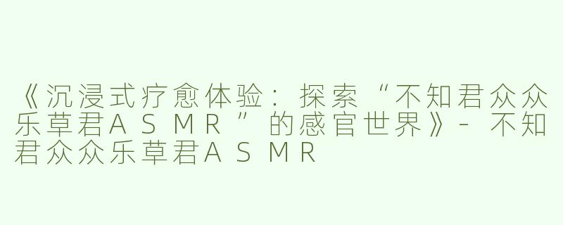 《沉浸式疗愈体验：探索“不知君众众乐草君ASMR”的感官世界》-不知君众众乐草君ASMR