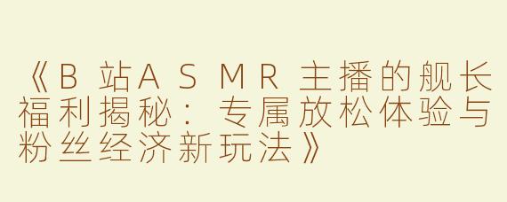 《B站ASMR主播的舰长福利揭秘：专属放松体验与粉丝经济新玩法》