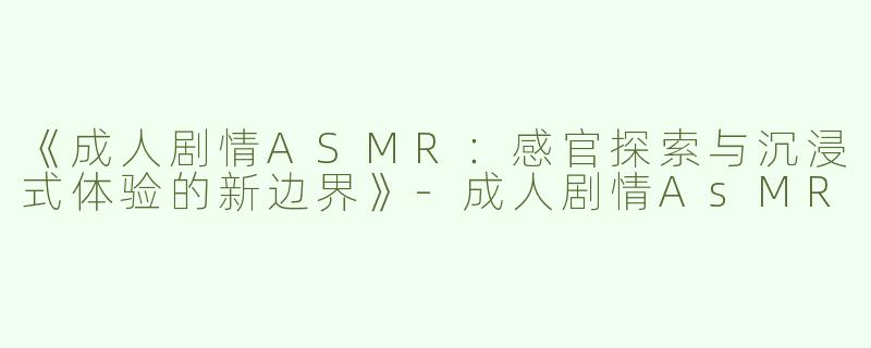 《成人剧情ASMR：感官探索与沉浸式体验的新边界》-成人剧情AsMR