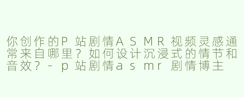 你创作的P站剧情ASMR视频灵感通常来自哪里？如何设计沉浸式的情节和音效？-p站剧情asmr剧情博主