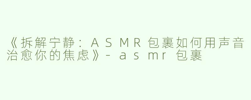 《拆解宁静：ASMR包裹如何用声音治愈你的焦虑》-asmr包裹