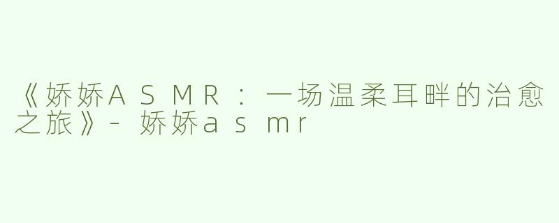 《娇娇ASMR：一场温柔耳畔的治愈之旅》-娇娇asmr