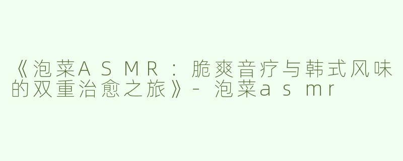 《泡菜ASMR：脆爽音疗与韩式风味的双重治愈之旅》-泡菜asmr