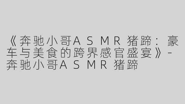 《奔驰小哥ASMR猪蹄：豪车与美食的跨界感官盛宴》-奔驰小哥ASMR猪蹄