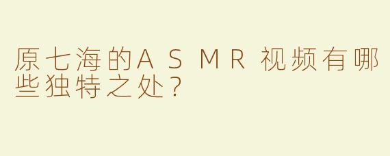 原七海的ASMR视频有哪些独特之处？