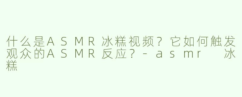 什么是ASMR冰糕视频？它如何触发观众的ASMR反应？-asmr 冰糕