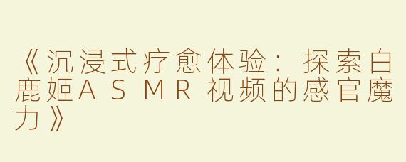《沉浸式疗愈体验：探索白鹿姬ASMR视频的感官魔力》