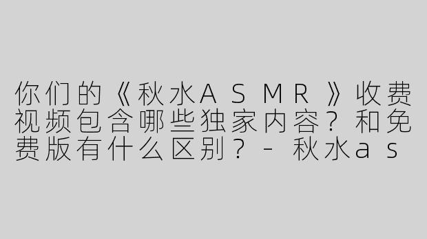 你们的《秋水ASMR》收费视频包含哪些独家内容？和免费版有什么区别？-秋水asmr收费视频