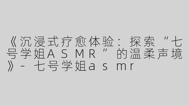 《沉浸式疗愈体验：探索“七号学姐ASMR”的温柔声境》-七号学姐asmr
