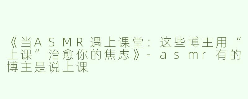 《当ASMR遇上课堂：这些博主用“上课”治愈你的焦虑》-asmr有的博主是说上课