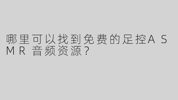 哪里可以找到免费的足控ASMR音频资源？