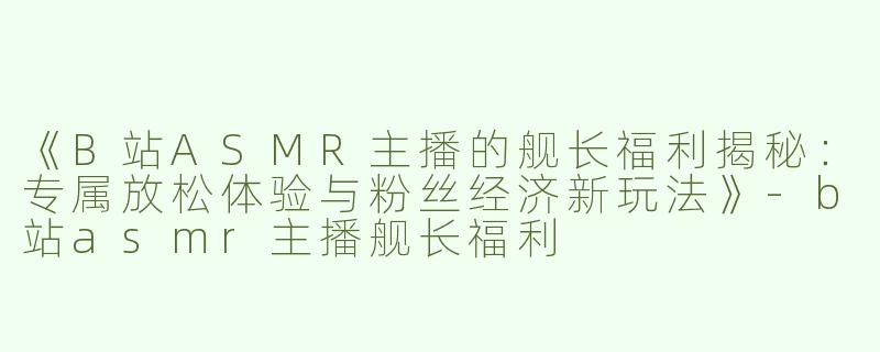 《B站ASMR主播的舰长福利揭秘：专属放松体验与粉丝经济新玩法》-b站asmr主播舰长福利