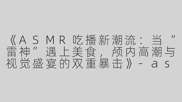 《ASMR吃播新潮流：当“雷神”遇上美食，颅内高潮与视觉盛宴的双重暴击》-asmr吃播雷神
