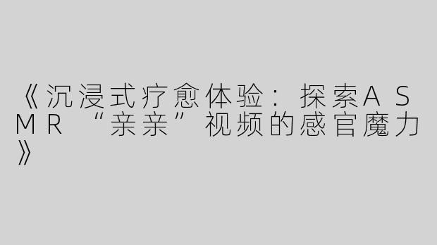 《沉浸式疗愈体验：探索ASMR“亲亲”视频的感官魔力》