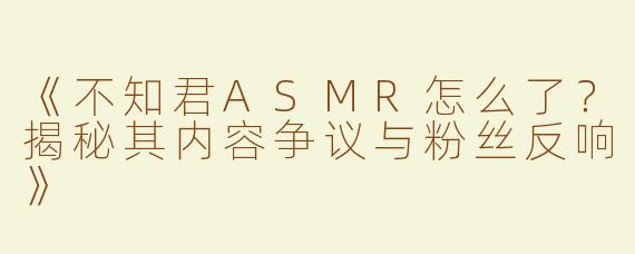 《不知君ASMR怎么了？揭秘其内容争议与粉丝反响》