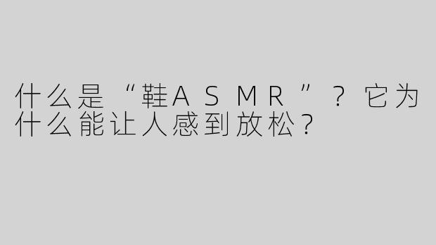 什么是“鞋ASMR”？它为什么能让人感到放松？