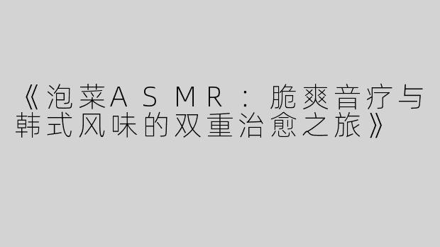 《泡菜ASMR：脆爽音疗与韩式风味的双重治愈之旅》
