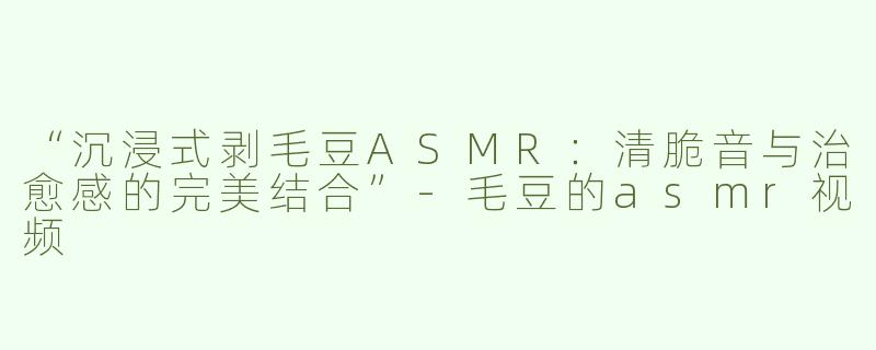 “沉浸式剥毛豆ASMR：清脆音与治愈感的完美结合”-毛豆的asmr视频