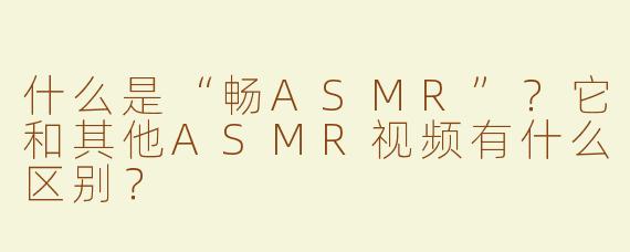 什么是“畅ASMR”？它和其他ASMR视频有什么区别？