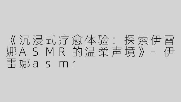 《沉浸式疗愈体验：探索伊雷娜ASMR的温柔声境》-伊雷娜asmr