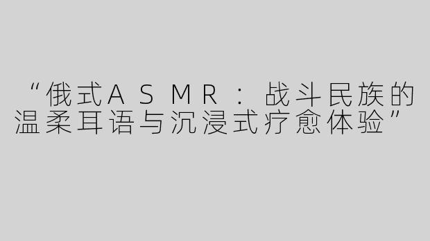“俄式ASMR：战斗民族的温柔耳语与沉浸式疗愈体验”