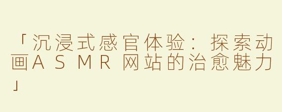 「沉浸式感官体验：探索动画ASMR网站的治愈魅力」