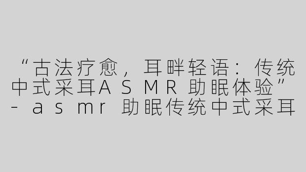 “古法疗愈，耳畔轻语：传统中式采耳ASMR助眠体验”-asmr助眠传统中式采耳