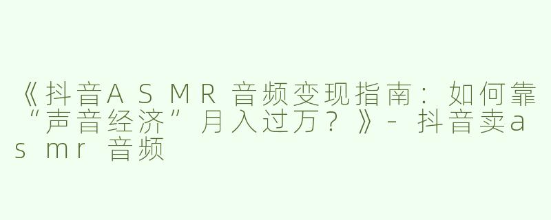《抖音ASMR音频变现指南：如何靠“声音经济”月入过万？》-抖音卖asmr音频