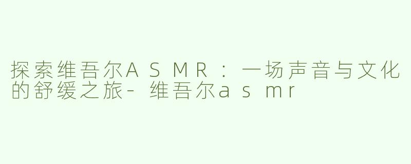 探索维吾尔ASMR：一场声音与文化的舒缓之旅-维吾尔asmr