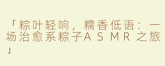 「粽叶轻响，糯香低语：一场治愈系粽子ASMR之旅」