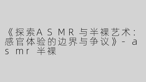 《探索ASMR与半裸艺术：感官体验的边界与争议》-asmr半裸