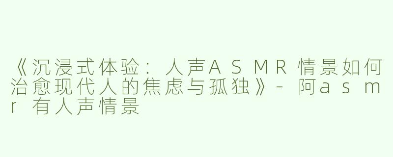 《沉浸式体验：人声ASMR情景如何治愈现代人的焦虑与孤独》-阿asmr有人声情景