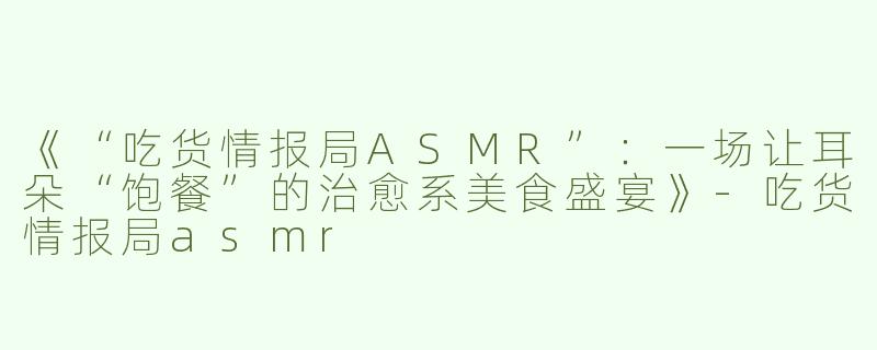 《“吃货情报局ASMR”：一场让耳朵“饱餐”的治愈系美食盛宴》-吃货情报局asmr
