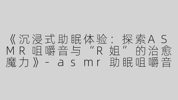 《沉浸式助眠体验：探索ASMR咀嚼音与“R姐”的治愈魔力》