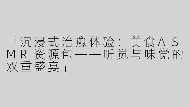 「沉浸式治愈体验：美食ASMR资源包——听觉与味觉的双重盛宴」