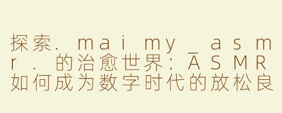 探索.maimy_asmr.的治愈世界：ASMR如何成为数字时代的放松良药