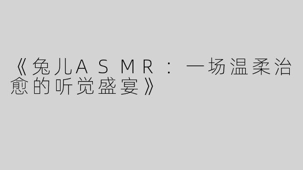 《兔儿ASMR：一场温柔治愈的听觉盛宴》