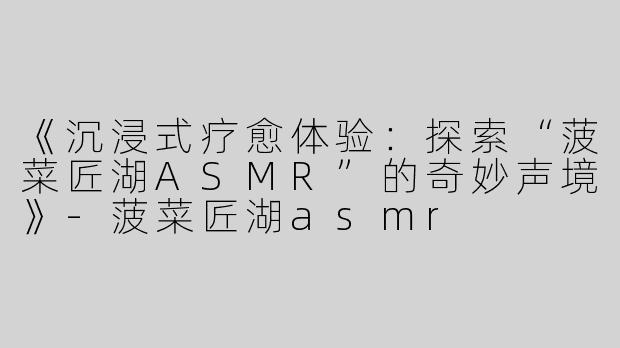 《沉浸式疗愈体验：探索“菠菜匠湖ASMR”的奇妙声境》-菠菜匠湖asmr